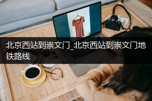 北京西站到崇文门_北京西站到崇文门地铁路线
